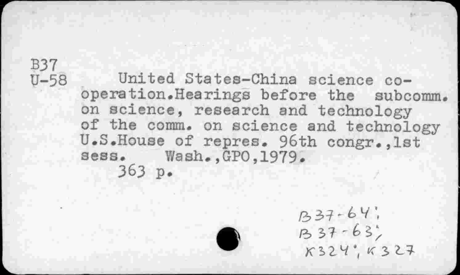 ﻿B37 U-58
United States-China science cooperation.Hearings before the subcomm, on science, research and technology of the comm, on science and technology U.S.House of repres. 96th congr.,lst sess. Wash.,GPO,1979.
363 p.

/3 37'6 9",
/3 37'6
K329 *( K 3 27